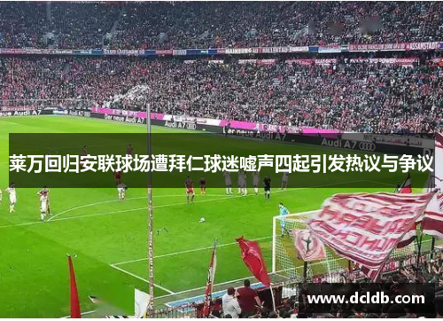 莱万回归安联球场遭拜仁球迷嘘声四起引发热议与争议